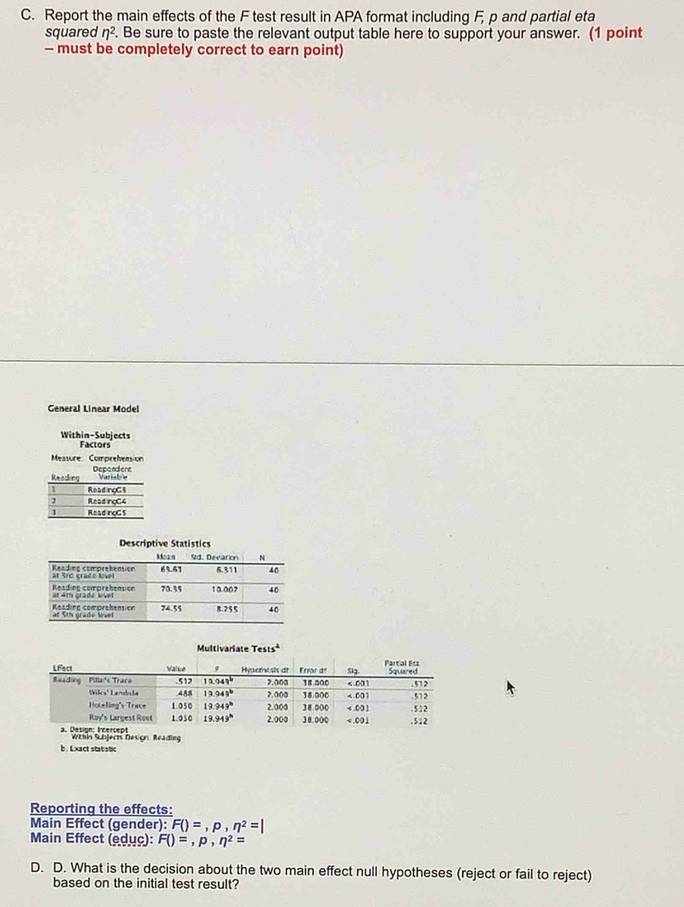 Report the main effects of the F test result in APA format including F, p and partial eta
squared eta^2. Be sure to paste the relevant output table here to support your answer. (1 point
- must be completely correct to earn point)
General Linear Model
Within-Subjects
Factors
Measure Comprehension
Dependent
Reading Variabe
1 Read rgG 3
2 Read ngC4
] ReadngG 5
Descriptive Statistics
Multivariate Tests^2
Whin Sübjects Design Reading
b . Lxact stat stic
Reporting the effects:
Main Effect (gender): F()=,p,n^2=|
Main Effect (edục): F()=,p,eta^2=
D. D. What is the decision about the two main effect null hypotheses (reject or fail to reject)
based on the initial test result?