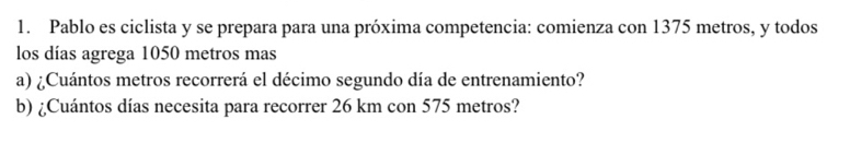 Pablo es ciclista y se prepara para una próxima competencia: comienza con 1375 metros, y todos 
los días agrega 1050 metros mas 
a) ¿Cuántos metros recorrerá el décimo segundo día de entrenamiento? 
b) ¿Cuántos días necesita para recorrer 26 km con 575 metros?