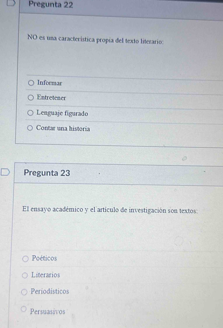 Pregunta 22
NO es una característica propia del texto literario:
Informar
Entretener
Lenguaje figurado
Contar una historia
Pregunta 23
El ensayo académico y el artículo de investigación son textos:
Poéticos
Literarios
Periodísticos
Persuasivos