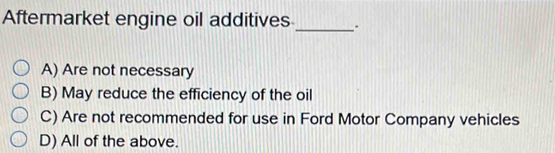 Aftermarket engine oil additives_ .
A) Are not necessary
B) May reduce the efficiency of the oil
C) Are not recommended for use in Ford Motor Company vehicles
D) All of the above.