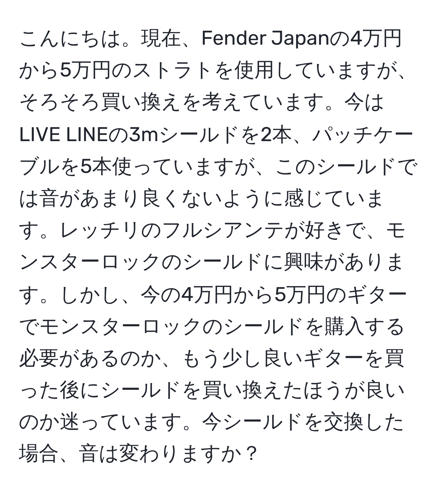 こんにちは。現在、Fender Japanの4万円から5万円のストラトを使用していますが、そろそろ買い換えを考えています。今はLIVE LINEの3mシールドを2本、パッチケーブルを5本使っていますが、このシールドでは音があまり良くないように感じています。レッチリのフルシアンテが好きで、モンスターロックのシールドに興味があります。しかし、今の4万円から5万円のギターでモンスターロックのシールドを購入する必要があるのか、もう少し良いギターを買った後にシールドを買い換えたほうが良いのか迷っています。今シールドを交換した場合、音は変わりますか？