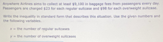 Anywhere Airlines aims to collect at least $9,100 in baggage fees from passengers every day. 
Passengers are charged $23 for each regular suitcase and $98 for each overweight suitcase. 
Write the inequality in standard form that describes this situation. Use the given numbers and 
the following variables.
x= the number of regular suitcases
y= the number of overweight suitcases