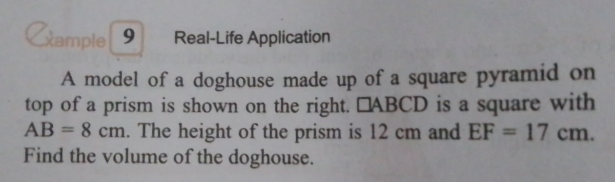 Cample 9 Real-Life Application 
A model of a doghouse made up of a square pyramid on 
top of a prism is shown on the right. □ABCD is a square with
AB=8cm. The height of the prism is 12 cm and EF=17cm. 
Find the volume of the doghouse.