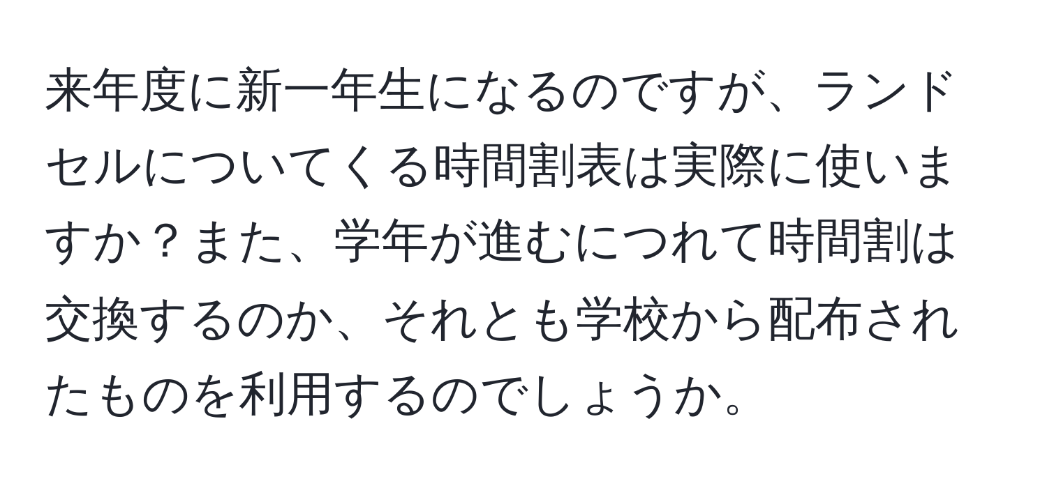 来年度に新一年生になるのですが、ランドセルについてくる時間割表は実際に使いますか？また、学年が進むにつれて時間割は交換するのか、それとも学校から配布されたものを利用するのでしょうか。