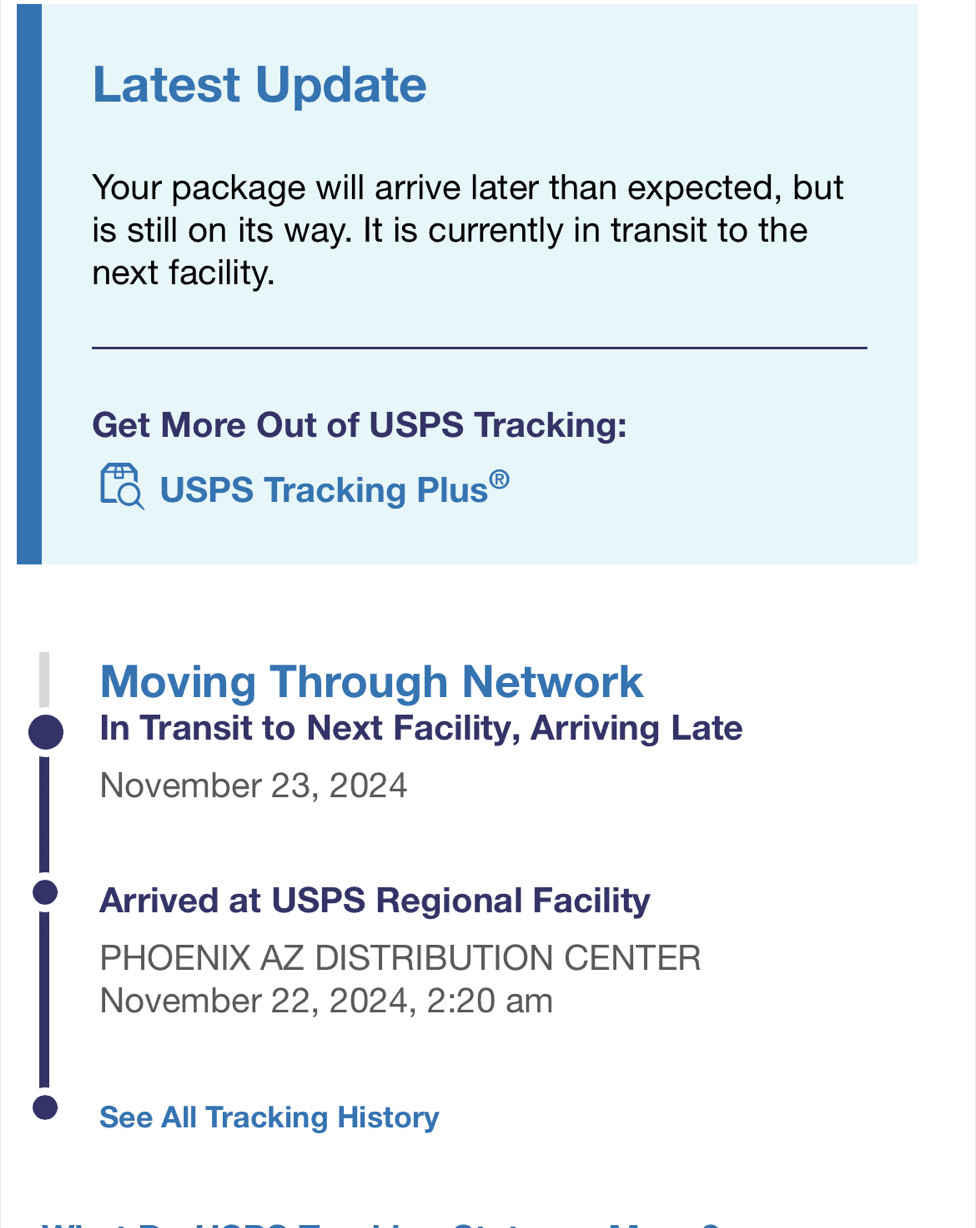 Latest Update 
Your package will arrive later than expected, but 
is still on its way. It is currently in transit to the 
next facility. 
Get More Out of USPS Tracking: 
USPS Tracking F P us⑥ 
Moving Through Network 
In Transit to Next Facility, Arriving Late 
November 23, 2024 
Arrived at USPS Regional Facility 
PHOENIX AZ DISTRIBUTION CENTER 
November 22, 2024, 2:20 am 
See All Tracking History