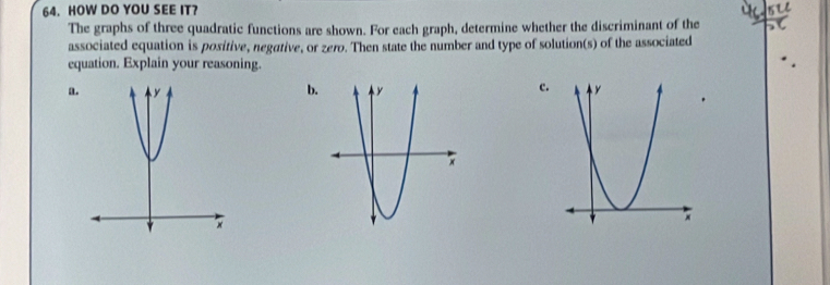 HOW DO YOU SEE IT? 
The graphs of three quadratic functions are shown. For each graph, determine whether the discriminant of the 
associated equation is positive, negative, or zero. Then state the number and type of solution(s) of the associated 
equation. Explain your reasoning. 
b 
c. 
a.