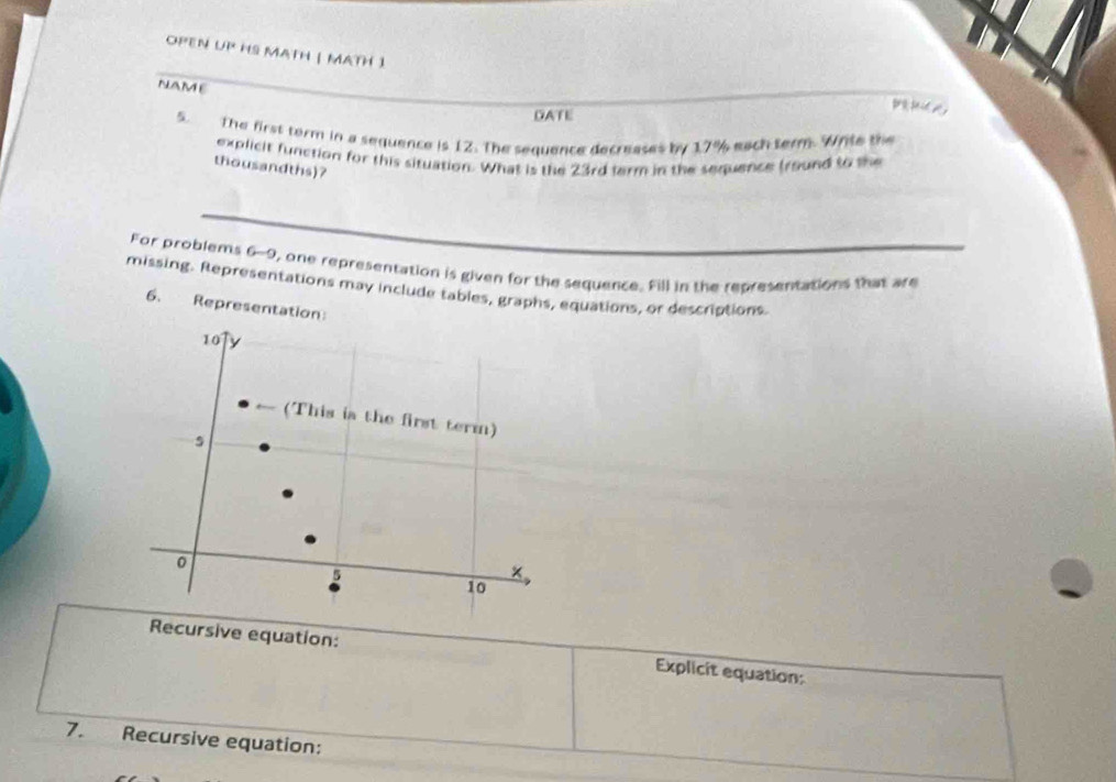 OPEN UP HS MATH | MATH 1 
NAME 
GATE 
5. The first term in a sequence is 12. The sequence decreases by 17% each term. White the 
explicit function for this situation. What is the 23rd farm in the sequence fround to the 
thousandths)? 
For problems 6-9, one representation is given for the sequence. Fill in the representations that are 
missing. Representations may include tables, graphs, equations, or descriptions. 
6. Representation: 
10 y 
(This is the first term) 
s 
0 
5 
10 
Recursive equation: Explicit equation: 
7. Recursive equation: