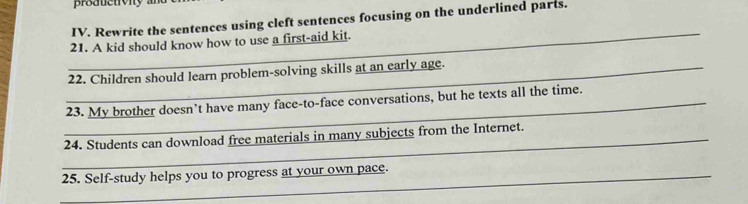 productivity a 
IV. Rewrite the sentences using cleft sentences focusing on the underlined parts. 
_21. A kid should know how to use a first-aid kit. 
_22. Children should learn problem-solving skills at an early age. 
_23. My brother doesn’t have many face-to-face conversations, but he texts all the time. 
_24. Students can download free materials in many subjects from the Internet. 
_25. Self-study helps you to progress at your own pace.