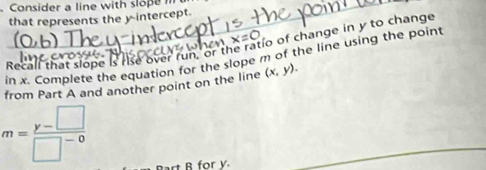 Consider a line with slope m
that represents the y-intercept. 
< 
Recall that slope is rise over run, or th ratio of change in  y to change 
in x. Complete the equation for the slope m of the line using the point 
from Part A and another point on the line (x,y).
m= (y-□ )/□^(-0) 
Bart B for y