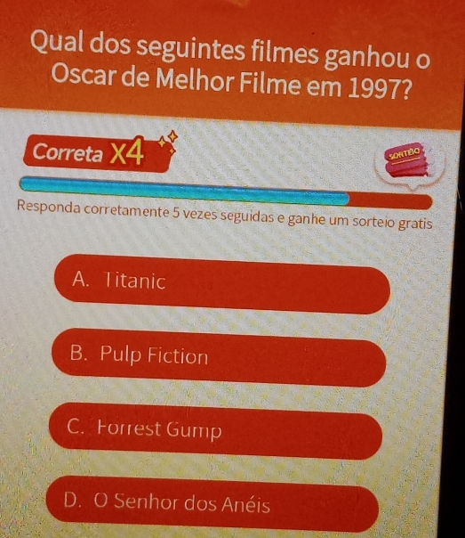 Qual dos seguintes filmes ganhou o
Oscar de Melhor Filme em 1997?
Correta * 4
SONTBO
Responda corretamente 5 vezes seguidas e ganhe um sorteio gratis
A. Titanic
B. Pulp Fiction
C. Forrest Gump
D. O Senhor dos Anéis