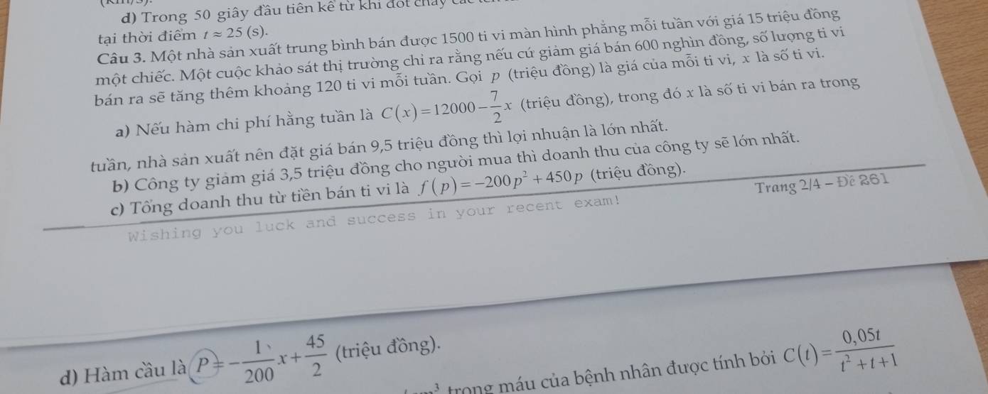 Trong 50 giây đầu tiên kể từ khi đot chảy 
tại thời điểm tapprox 25(s). 
Câu 3. Một nhà sản xuất trung bình bán được 1500 ti vi màn hình phẳng mỗi tuần với giá 15 triệu đồng 
một chiếc. Một cuộc khảo sát thị trường chi ra rằng nếu cứ giảm giá bán 600 nghìn đồng, số lượng ti vi 
bán ra sẽ tăng thêm khoảng 120 ti vi mỗi tuần. Gọi p (triệu đồng) là giá của mỗi ti vi, x là số ti vi. 
a) Nếu hàm chi phí hằng tuần là C(x)=12000- 7/2 x (triệu đồng), trong đó x là số ti vi bán ra trong 
tuần, nhà sản xuất nên đặt giá bán 9, 5 triệu đồng thì lợi nhuận là lớn nhất. 
b) Công ty giảm giá 3, 5 triệu đồng cho người mua thì doanh thu của công ty sẽ lớn nhất. 
c) Tổng doanh thu từ tiền bán ti vi là f(p)=-200p^2+450p (triệu đồng). 
Wishing you luck and success in your recent exam! Trang 2/4 - Đế 261
d) Hàm cầu là P=- 1/200 x+ 45/2  (triệu đồng). 
3 trong máu của bệnh nhân được tính bởi C(t)= (0,05t)/t^2+t+1 