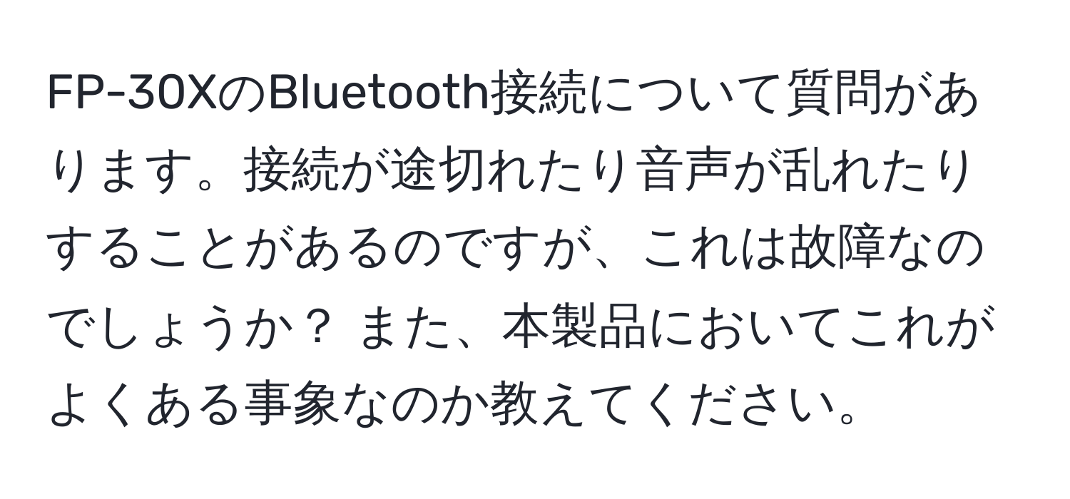 FP-30XのBluetooth接続について質問があります。接続が途切れたり音声が乱れたりすることがあるのですが、これは故障なのでしょうか？ また、本製品においてこれがよくある事象なのか教えてください。