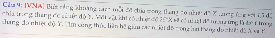 [VNA] Biết rằng khoảng cách mỗi độ chia trong thang đo nhiệt độ X tương ứng với 1, 5 độ 
chia trong thang đo nhiệt độ Y. Một vật khi có nhiệt độ 25°X sẽ có nhiệt độ tương ứng là 45°Y trong 
thang đo nhiệt độ Y. Tìm công thức liên hệ giữa các nhiệt độ trong hai thang đo nhiệt độ X và Y.