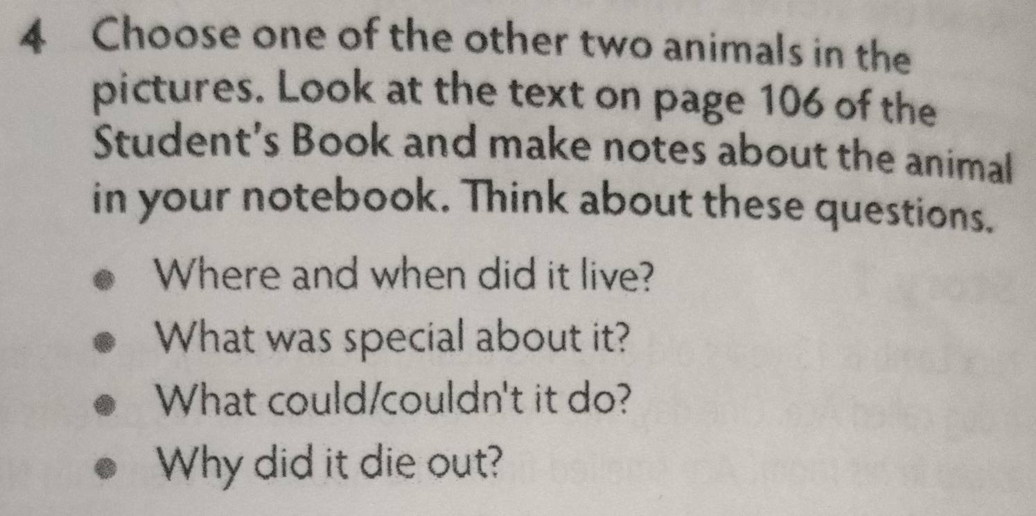 Choose one of the other two animals in the 
pictures. Look at the text on page 106 of the 
Student's Book and make notes about the animal 
in your notebook. Think about these questions. 
Where and when did it live? 
What was special about it? 
What could/couldn't it do? 
Why did it die out?