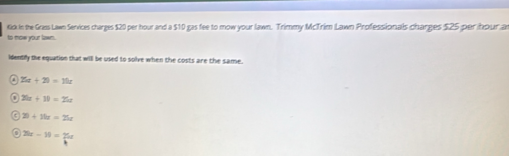 Kick In the Grass Lawn Services charges $20 per hour and a $10 gas fee to mow your lawn. Trimmy McTrim Lawn Professionals charges $25 per hour a
to mow your lawn.
Hentify the equation that will be used to solve when the costs are the same.
i 26x+20=10x
20x+10=25x
C 20+10z=25z
20x-10=20x