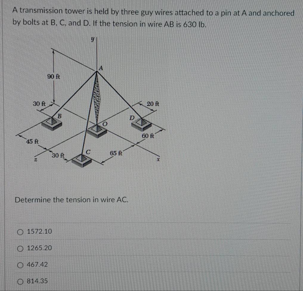 A transmission tower is held by three guy wires attached to a pin at A and anchored
by bolts at B, C, and D. If the tension in wire AB is 630 Ib.
y
A
90 ft
30 ft 20 ft
B
D
60 f
45 ft
30 f C 65 ft
z
x
Determine the tension in wire AC.
1572.10
1265.20
467.42
814.35