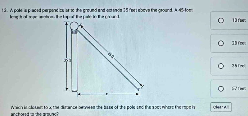 A pole is placed perpendicular to the ground and extends 35 feet above the ground. A 45-foot
10 feet
28 feet
35 feet
57 feet
Which is closest to x the distance between the base of the pole and the spot where the rope is Clear All
anchored to the ground?