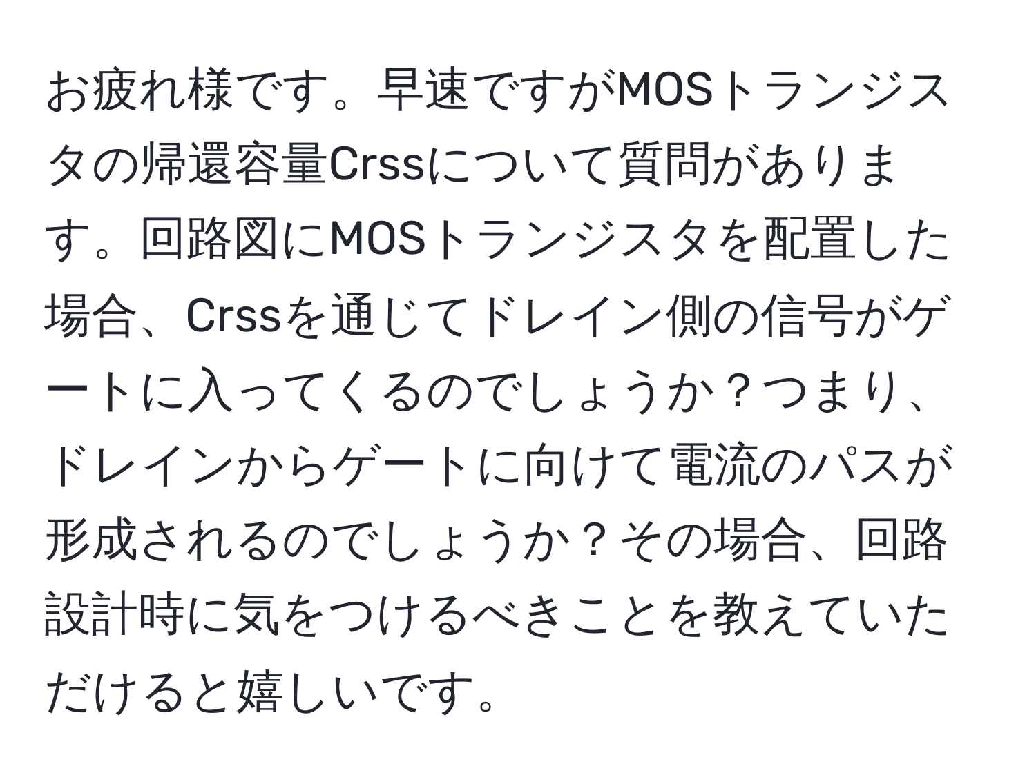 お疲れ様です。早速ですがMOSトランジスタの帰還容量Crssについて質問があります。回路図にMOSトランジスタを配置した場合、Crssを通じてドレイン側の信号がゲートに入ってくるのでしょうか？つまり、ドレインからゲートに向けて電流のパスが形成されるのでしょうか？その場合、回路設計時に気をつけるべきことを教えていただけると嬉しいです。