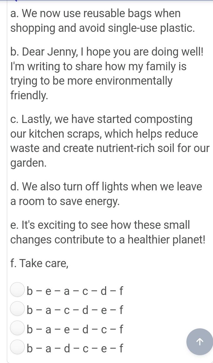 We now use reusable bags when 
shopping and avoid single-use plastic. 
b. Dear Jenny, I hope you are doing well! 
I'm writing to share how my family is 
trying to be more environmentally 
friendly. 
c. Lastly, we have started composting 
our kitchen scraps, which helps reduce 
waste and create nutrient-rich soil for our 
garden. 
d. We also turn off lights when we leave 
a room to save energy. 
e. It's exciting to see how these small 
changes contribute to a healthier planet! 
f. Take care,
b-e-a-c-d-f
b-a-c-d-e-f
b-a-e-d-c-f
b-a-d-c-e-f