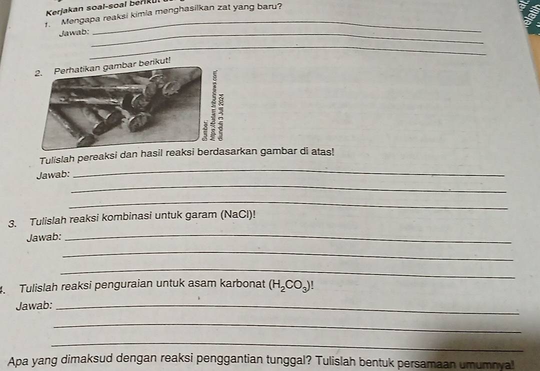 Kerjakan soal-soal berikul 
1. Mengapa reaksi kimia menghasilkan zat yang baru? 
a 
Jawab:_ 
_ 
2. Perhatikan gambar berikut! 
Tulislah pereaksi dan hasil reaksrkan gambar di atas! 
_ 
Jawab: 
_ 
_ 
3. Tulislah reaksi kombinasi untuk garam (NaCl)! 
Jawab: 
_ 
_ 
_ 
4. Tulislah reaksi penguraian untuk asam karbonat (H_2CO_3)!
Jawab:_ 
_ 
_ 
Apa yang dimaksud dengan reaksi penggantian tunggal? Tulislah bentuk persamaan umumnval