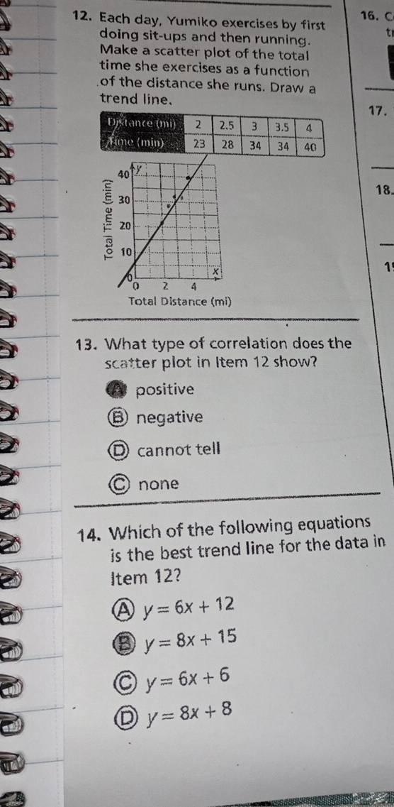 Each day, Yumiko exercises by first t
doing sit-ups and then running.
Make a scatter plot of the total
time she exercises as a function
of the distance she runs. Draw a
_
trend line.
17.
18.
_
1
Total Distance (mi)
13. What type of correlation does the
scatter plot in Item 12 show?
A positive
B negative
Dcannot tell
C none
14. Which of the following equations
is the best trend line for the data in .
Item 12?
A y=6x+12
③ y=8x+15
C y=6x+6
D y=8x+8