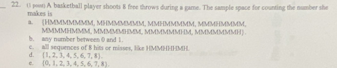 (1 pon) A basketball player shoots 8 free throws during a game. The sample space for counting the number she
makes is
a. HMMMMMMM, MHMMMMMM, MMHMMMMM, MMMHMMMM,
MMMMHMMM, MMMMMHMM, MMMMMMHM, MMMMMMMH .
b. any number between 0 and 1.
c. all sequences of 8 hits or misses, like HMMHHHMH.
d.  1,2,3,4,5,6,7,8.
e.  0,1,2,3,4,5,6,7,8.