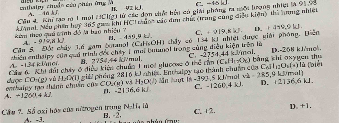 enthalpy chuẩn của phản ứng là C. +46 kJ.
A. 46 kJ. B. -92 kJ.
Câu 4. Khi tạo ra 1 mol HCl(g) từ các đợn chất bền có giải phóng ra một lượng nhiệt là 91,98
kJ/mol. Nếu phân huỷ 365 gam khí HCl thành các đơn chất (trong cùng điều kiện) thì lượng nhiệt
kẻm theo quá trình đó là bao nhiêu ?
C. +
A. - 919,8 kJ. B. - 459,9 kJ. 919,8kJ D. + 459.9kJ
Câu 5. Đốt cháy 3,6 gam butanol (C₄H₉OH) thấy có 134 kJ nhiệt được giải phóng. Biển
thiên enthalpy của quá trình đốt cháy 1 mol butanol trong cùng điều kiện trên là
A. -134 kJ/mol. B. 2754,44 kJ/mol. C. -2754,44 kJ/mol. D.-268 kJ/mol.
Câu 6. Khi đốt cháy ở điều kiện chuẩn 1 mol glucose ở thể rắn (C_6H_12O_6) bằng khí oxygen thu
được CO_2(g) và H_2O(l) giải phóng 2816 kJ nhiệt. Enthalpy tạo thành chuẩn của C_6H_12O_6(s) là (biết
enthalpy tạo thành chuần của CO_2(g) và H_2O (1) lần lượt là -393,5 kJ/mol và - 285,9 kJ/mol)
A. +1260,4 kJ. B. -2136,6 kJ. C. -1260,4 kJ. D. +2136,6 kJ.
Câu 7. Số oxi hóa của nitrogen trong N_2H_4 là
D. +1.
A. -3. B. -2. C. +2.
phản ứnơ: