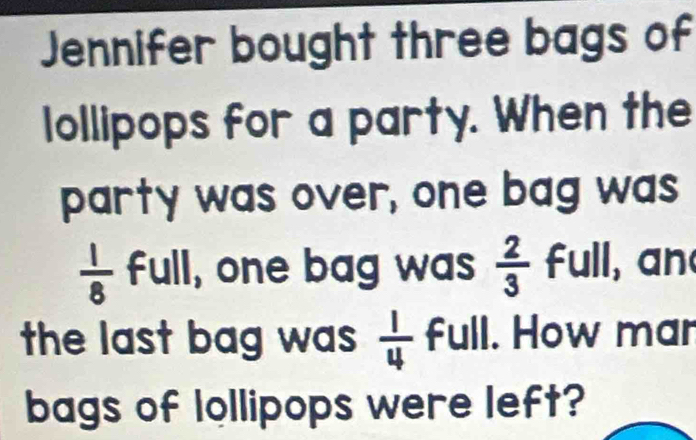 Jennifer bought three bags of 
lollipops for a party. When the 
party was over, one bag was
 1/8  full, one bag was  2/3  full, an 
the last bag was  1/4  full. How mar 
bags of lollipops were left?