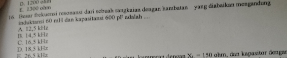 D. 1200 ohm
E. 1300 ohm
16. Besar frekuensi resonansi dari sebuah rangkaian dengan hambatan yang diabaikan mengandung
induktansi 60 mH dan kapasitansi 600 pF adalah ....
A. 12,5 kHz
B. 14,5 kHz
C. 16,5 kHz
D. 18,5 kHz
E 26.5 kHz kumparán dençán X_1=150ohm , dan kapasitor dengar