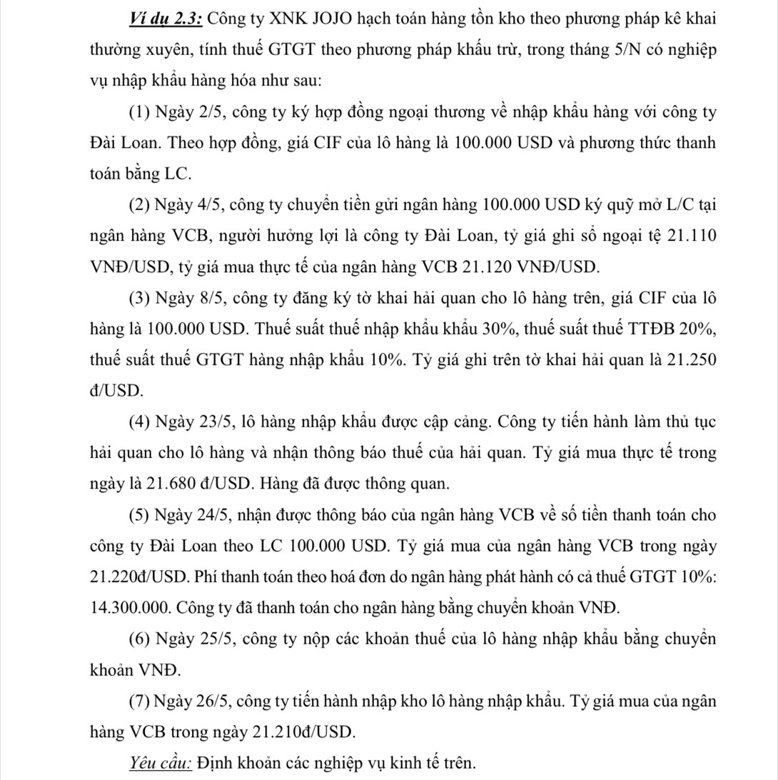 Ví dụ 2.3: Công ty XNK JOJO hạch toán hàng tồn kho theo phương pháp kê khai
thường xuyên, tính thuế GTGT theo phương pháp khấu trừ, trong tháng 5/N có nghiệp
vụ nhập khẩu hàng hóa như sau:
(1) Ngày 2/5, công ty ký hợp đồng ngoại thương về nhập khẩu hàng với công ty
Đài Loan. Theo hợp đồng, giá CIF của lô hàng là 100.000 USD và phương thức thanh
toán bằng LC.
(2) Ngày 4/5, công ty chuyển tiền gửi ngân hàng 100.000 USD ký quỹ mở L/C tại
ngân hàng VCB, người hưởng lợi là công ty Đài Loan, tỷ giá ghi sổ ngoại tệ 21.110
VNĐ/USD, tỷ giá mua thực tế của ngân hàng VCB 21.120 VNĐ/USD.
(3) Ngày 8/5, công ty đăng ký tờ khai hải quan cho lô hàng trên, giá CIF của lô
hàng là 100.000 USD. Thuế suất thuế nhập khẩu khẩu 30%, thuế suất thuế TTĐB 20%,
thuế suất thuế GTGT hàng nhập khẩu 10%. Tỷ giá ghi trên tờ khai hải quan là 21.250
đ/USD.
(4) Ngày 23/5, lô hàng nhập khẩu được cập cảng. Công ty tiến hành làm thủ tục
hải quan cho lô hàng và nhận thông báo thuế của hải quan. Tỷ giá mua thực tế trong
ngày là 21.680 đ/USD. Hàng đã được thông quan.
(5) Ngày 24/5, nhận được thông báo của ngân hàng VCB về số tiền thanh toán cho
công ty Đài Loan theo LC 100.000 USD. Tỷ giá mua của ngân hàng VCB trong ngày
21.220đ/USD. Phí thanh toán theo hoá đơn do ngân hàng phát hành có cả thuế GTGT 10%:
14.300.000. Công ty đã thanh toán cho ngân hàng bằng chuyển khoản VNĐ.
(6) Ngày 25/5, công ty nộp các khoản thuế của lô hàng nhập khẩu bằng chuyển
khoản VNĐ.
(7) Ngày 26/5, công ty tiến hành nhập kho lô hàng nhập khẩu. Tỷ giá mua của ngân
hàng VCB trong ngày 21.210đ/USD.
Yêu cầu: Định khoản các nghiệp vụ kinh tế trên.