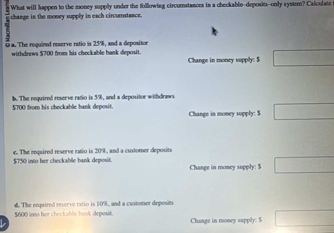 What will happen to the money supply under the following circumstances in a checkable--deposits--only systern? Calculate
change in the money supply in each circurnstance.
a. The required reserve ratio is 25%, and a depositor
withdraws $700 from his checkable bank deposit.
Change in money supply: $ □
b. The required reserve ratio is 5%, and a depositor withdraws
$700 from his checkable bank deposit.
Change in money supply: $ □
c. The required reserve ratio is 20%, and a customer deposits
$750 into her checkable bank deposit.
Change in money supply: $ □
d. The required reserve ratio is 10%, and a customer deposits
$600 into her checkable bank deposit.
L Change in money supply: $ □