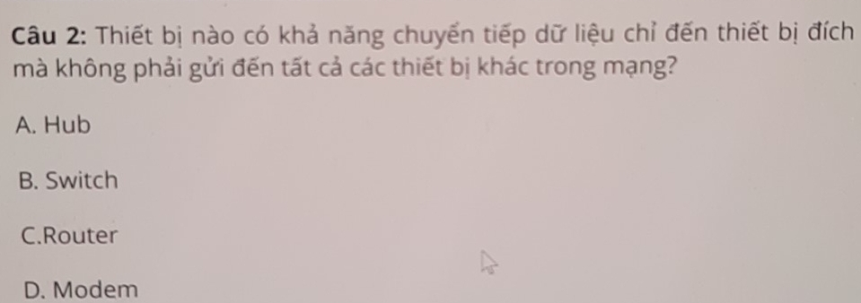 Thiết bị nào có khả năng chuyển tiếp dữ liệu chỉ đến thiết bị đích
mà không phải gửi đến tất cả các thiết bị khác trong mạng?
A. Hub
B. Switch
C.Router
D. Modem