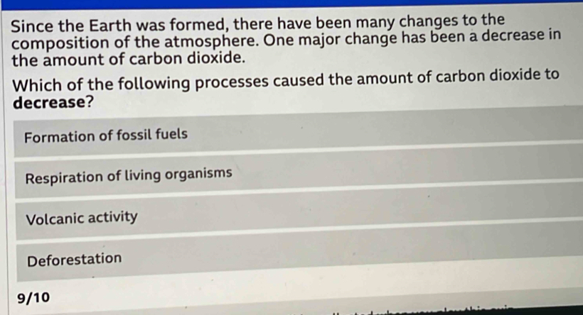 Since the Earth was formed, there have been many changes to the
composition of the atmosphere. One major change has been a decrease in
the amount of carbon dioxide.
Which of the following processes caused the amount of carbon dioxide to
decrease?
Formation of fossil fuels
Respiration of living organisms
Volcanic activity
Deforestation
9/10