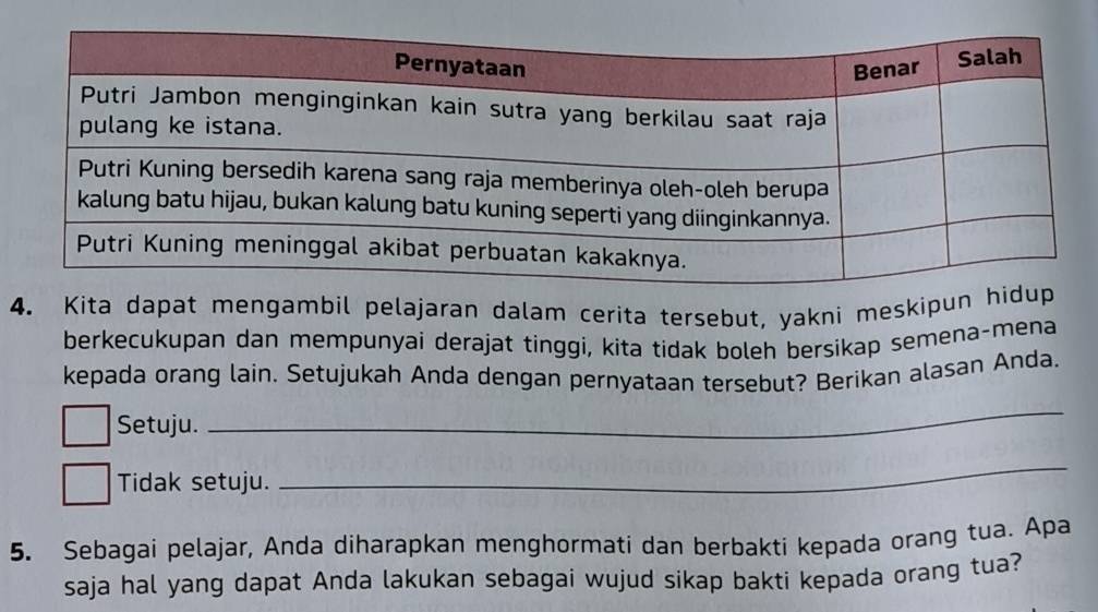 Kita dapat mengambil pelajaran dalam cerita tersebut, yakni meskipun h 
berkecukupan dan mempunyai derajat tinggi, kita tidak boleh bersikap semena-mena 
kepada orang lain. Setujukah Anda dengan pernyataan tersebut? Berikan alasan Anda. 
Setuju. 
_ 
Tidak setuju. 
_ 
5. Sebagai pelajar, Anda diharapkan menghormati dan berbakti kepada orang tua. Apa 
saja hal yang dapat Anda lakukan sebagai wujud sikap bakti kepada orang tua?