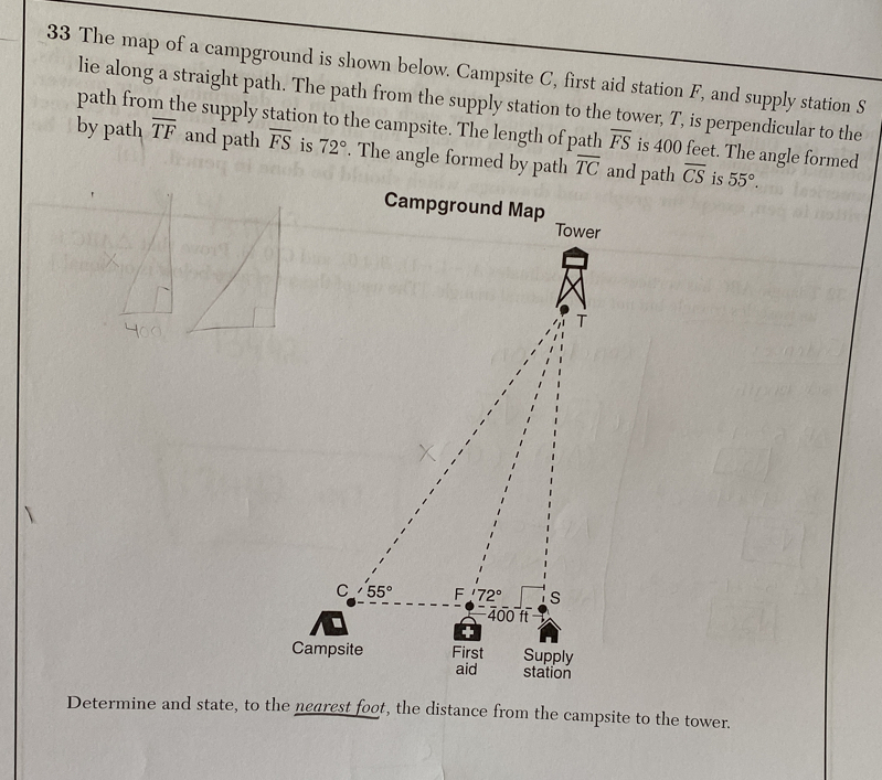 The map of a campground is shown below. Campsite C, first aid station F, and supply station S 
lie along a straight path. The path from the supply station to the tower, T, is perpendicular to the 
path from the supply station to the campsite. The length of path overline FS is 400 feet. The angle formed 
by path overline TF and path overline FS is 72°. The angle formed by path overline TC and path overline CS is 55°. 
Campground Map Tower
T
C 55° F 72° s
400 f 
Campsite First Supply 
aid station 
Determine and state, to the nearest foot, the distance from the campsite to the tower.
