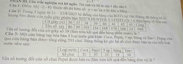 x+5
PHAN III. Câu trắc nghiệm trã lời ngắn. Thí sinh trả lời từ câu 1 đến câu 6. 
Câu 1: Điểm M(-2;-8) thuộc đồ thị hàm số y=ax^2(a!= 0) khi a bằng ... 
Cầu 2: Trong 3 ngày từ 21 - 23/8/2023 hệ thống cửa hàng của BiTi's tại Hái Phòng đã thống kê số 
lượng bản được của mẫu giảy phiên bản BITliệu sau: 
Tần số tương đlàm tròn kết quả đến hàng phần mười) là ?. 
Câu 3: Một cửa hàng tạp hóa bán 5 loại nước giải khát: Coca, Pepsi, 7 up, Sting và Tea+. Tháng vừa 
qua cửa hàng bán được tổng cộng 203 chai. Bảng thống kê ghi lại số chai được bán ra của mỗi loại 
nước như sau: 
Tần số tương đối của số chai Pepsi được bán ra (làm tròn kết quả đến hàng đơn vị) là ?