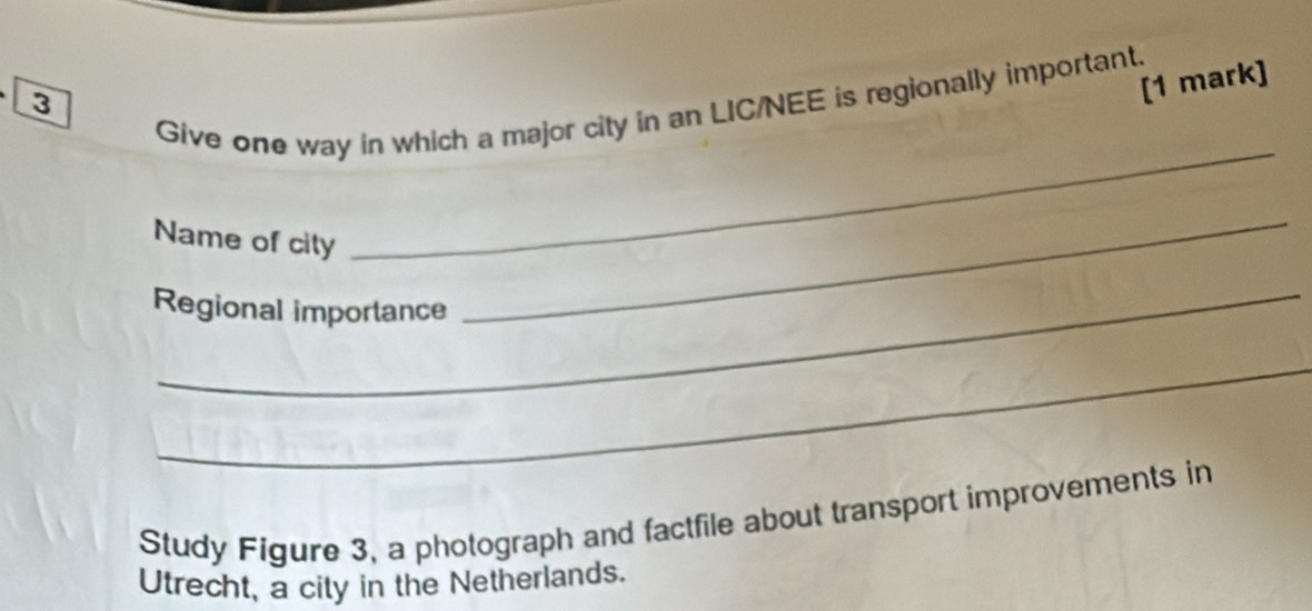3 
[1 mark] 
Give one way in which a major city in an LIC/NEE is regionally important. 
Name of city 
_ 
_ 
_ 
Regional importance 
_ 
Study Figure 3, a photograph and factfile about transport improvements in 
Utrecht, a city in the Netherlands.