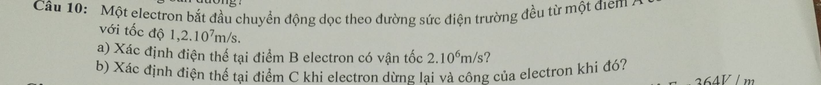 Một electron bắt đầu chuyển động dọc theo đường sức điện trường đều từ một điểm . 
với tốc độ 1,2.10^7m/s. 
a) Xác định điện thế tại điểm B electron có vận tốc 2.10^6m/s ? 
b) Xác định điện thế tại điểm C khi electron dừng lai và công của electron khi đó?
364V/ m