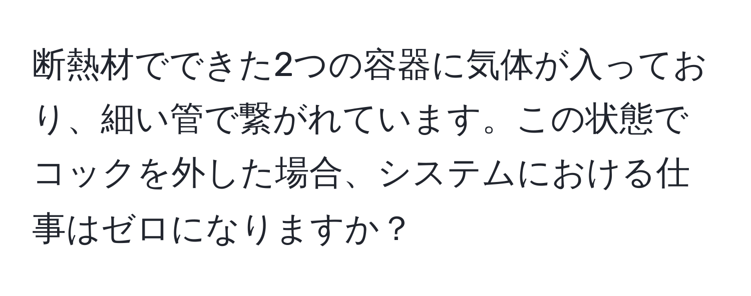 断熱材でできた2つの容器に気体が入っており、細い管で繋がれています。この状態でコックを外した場合、システムにおける仕事はゼロになりますか？