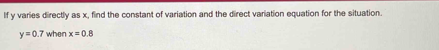 If y varies directly as x, find the constant of variation and the direct variation equation for the situation.
y=0.7 when x=0.8