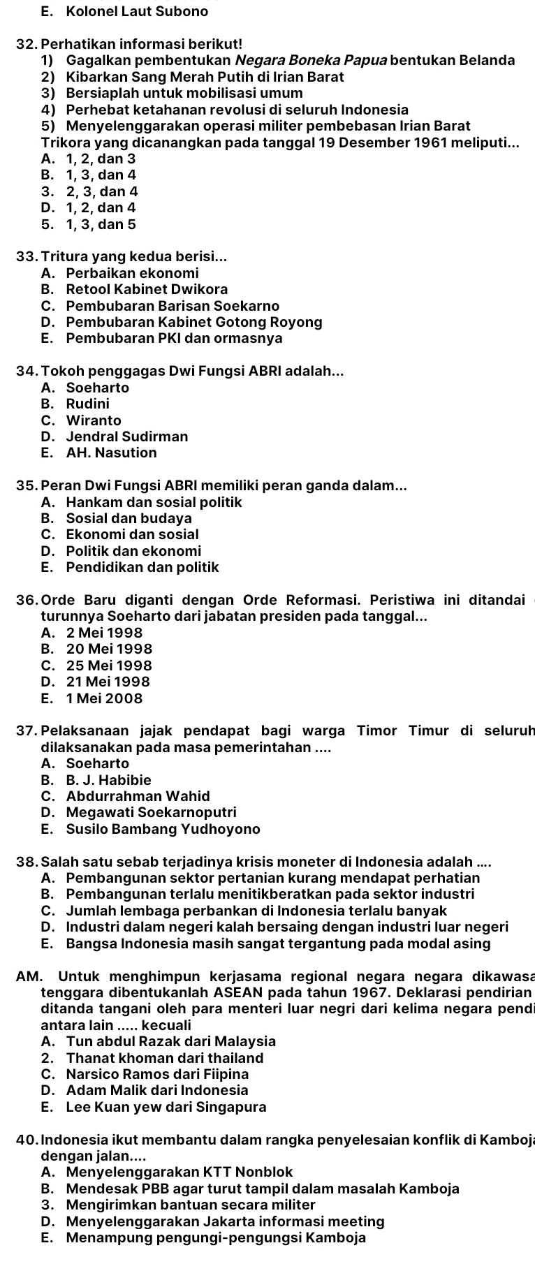 E. Kolonel Laut Subono
32. Perhatikan informasi berikut!
1) Gagalkan pembentukan Negara Boneka Papua bentukan Belanda
2) Kibarkan Sang Merah Putih di Irian Barat
3) Bersiaplah untuk mobilisasi umum
4) Perhebat ketahanan revolusi di seluruh Indonesia
5) Menyelenggarakan operasi militer pembebasan Irian Barat
Trikora yang dicanangkan pada tanggal 19 Desember 1961 meliputi...
A. 1, 2, dan 3
B. 1, 3, dan 4
3. 2, 3, dan 4
D. 1, 2, dan 4
5. 1, 3, dan 5
33. Tritura yang kedua berisi...
A. Perbaikan ekonomi
B. Retool Kabinet Dwikora
C. Pembubaran Barisan Soekarno
D. Pembubaran Kabinet Gotong Royong
E. Pembubaran PKI dan ormasnya
34. Tokoh penggagas Dwi Fungsi ABRI adalah...
A. Soeharto
B. Rudini
C. Wiranto
D. Jendral Sudirman
E. AH. Nasution
35. Peran Dwi Fungsi ABRI memiliki peran ganda dalam...
A. Hankam dan sosial politik
B. Sosial dan budaya
C. Ekonomi dan sosial
D. Politik dan ekonomi
E. Pendidikan dan politik
36.Orde Baru diganti dengan Orde Reformasi. Peristiwa ini ditandai
turunnya Soeharto dari jabatan presiden pada tanggal...
A. 2 Mei 1998
B. 20 Mei 1998
C. 25 Mei 1998
D. 21 Mei 1998
E. 1 Mei 2008
37. Pelaksanaan jajak pendapat bagi warga Timor Timur di seluruh
dilaksanakan pada masa pemerintahan ....
A. Soeharto
B. B. J. Habibie
C. Abdurrahman Wahid
D. Megawati Soekarnoputri
E. Susilo Bambang Yudhoyono
38. Salah satu sebab terjadinya krisis moneter di Indonesia adalah ....
A. Pembangunan sektor pertanian kurang mendapat perhatian
B. Pembangunan terlalu menitikberatkan pada sektor industri
C. Jumlah lembaga perbankan di Indonesia terlalu banyak
D. Industri dalam negeri kalah bersaing dengan industri luar negeri
E. Bangsa Indonesia masih sangat tergantung pada modal asing
AM. Untuk menghimpun kerjasama regional negara negara dikawasa
tenggara dibentukanlah ASEAN pada tahun 1967. Deklarasi pendirian
ditanda tangani oleh para menteri luar negri dari kelima negara pendi
antara lain ..... kecuali
A. Tun abdul Razak dari Malaysia
2. Thanat khoman dari thailand
C. Narsico Ramos dari Fiipina
D. Adam Malik dari Indonesia
E. Lee Kuan yew dari Singapura
40. Indonesia ikut membantu dalam rangka penyelesaian konflik di Kamboja
dengan jalan....
A. Menyelenggarakan KTT Nonblok
B. Mendesak PBB agar turut tampil dalam masalah Kamboja
3. Mengirimkan bantuan secara militer
D. Menyelenggarakan Jakarta informasi meeting
E. Menampung pengungi-pengungsi Kamboja