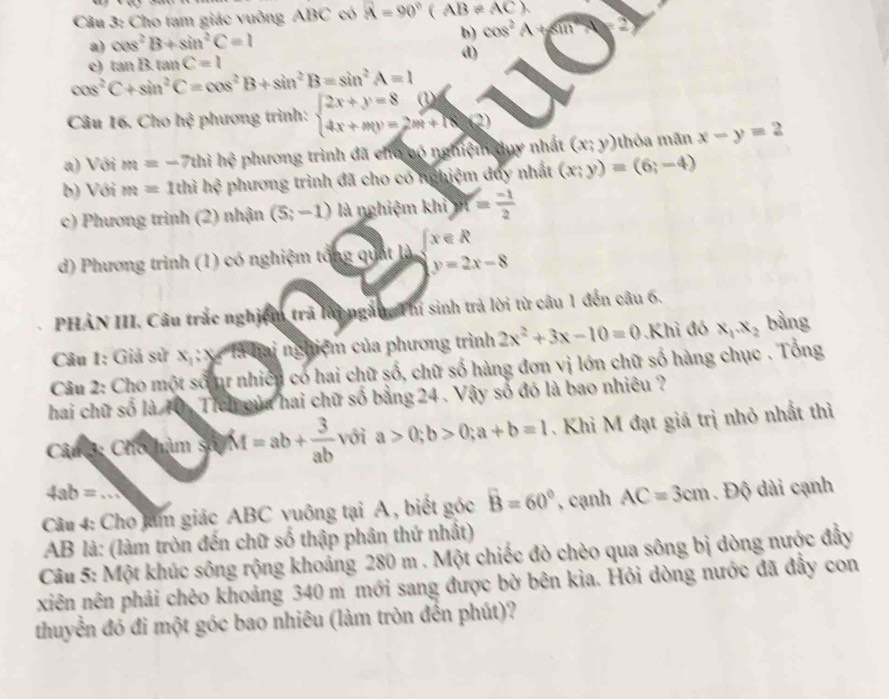 Cho tạm giác vuông ABC có vector A=90°(AB!= AC).
b)
a) cos^2B+sin^2C=1 cos^2A+sin^2A=2
c) tan Btan C=1 d)
cos^2C+sin^2C=cos^2B+sin^2B=sin^2A=1
Câu 16. Cho h? phương trình: beginarrayl 2x+y=8(1) 4x+my=2m+18endarray. 2
a) Với m=-7thih? phương trình đã cho có nghiệm duy nhất (x;y) (hỏa mãn x-y=2
b) Với m=1thih? phương trình đã cho có nghiệm duy nhất (x;y)=(6;-4)
c) Phương trình (2) nhận (5;-1) là nghiệm khi)n= (-1)/2 
d) Phương trình (1) có nghiệm tổng quát là  x∈ R
y=2x-8
PHẢN III. Câu trắc nghiệm trả lài ngàn, Thí sinh trả lời từ câu 1 đến câu 6.
Câu 1: Giả sử x : x- là hai nghiệm của phương trình 2x^2+3x-10=0 Khi đó x_1.x_2 bằng
Câu 2: Cho một số mự nhiên có hai chữ số, chữ số hàng đơn vị lớn chữ số hàng chục . Tổng
hai chữ số là T0. Tich của hai chữ số bằng 24 . Vậy số đó là bao nhiêu ?
CâmG: Cho hàm số M=ab+ 3/ab  với a>0;b>0;a+b=1. Khi M đạt giá trị nhỏ nhất thì
4ab=.
Câu 4: Cho jam giác ABC vuông tại A , biết góc widehat B=60° , cạnh AC=3cm. Độ dài cạnh
AB là: (làm tròn đến chữ số thập phân thứ nhất)
Câu 5: Một khúc sông rộng khoảng 280 m . Một chiếc đò chèo qua sông bị dòng nước đầy
xiên nên phải chèo khoảng 340 m mới sang được bờ bên kia. Hỏi dòng nước đã đầy con
thuyển đó đi một góc bao nhiêu (làm tròn đến phút)?