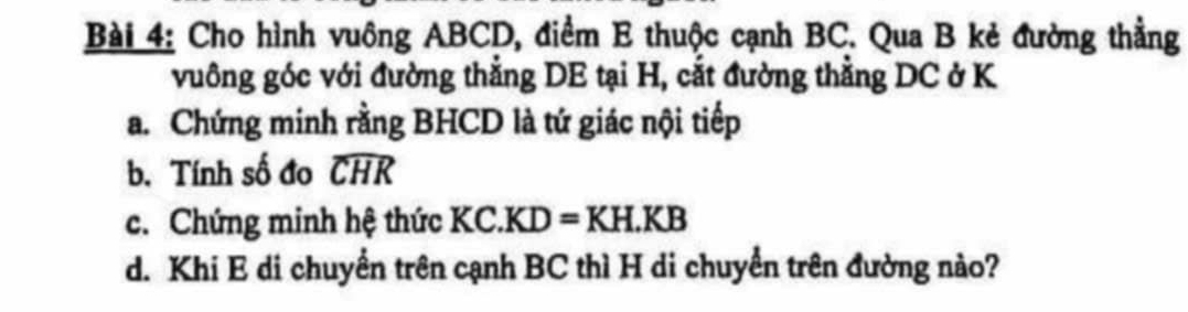 Cho hình vuông ABCD, điểm E thuộc cạnh BC. Qua B kẻ đường thẳng 
vuông góc với đường thắng DE tại H, cắt đường thằng DC ở K
a. Chứng minh rằng BHCD là tứ giác nội tiếp 
b. Tính số đo widehat CHR
c. Chứng minh hệ thức KC.KD=KH.KB
d. Khi E di chuyển trên cạnh BC thì H di chuyển trên đường nào?