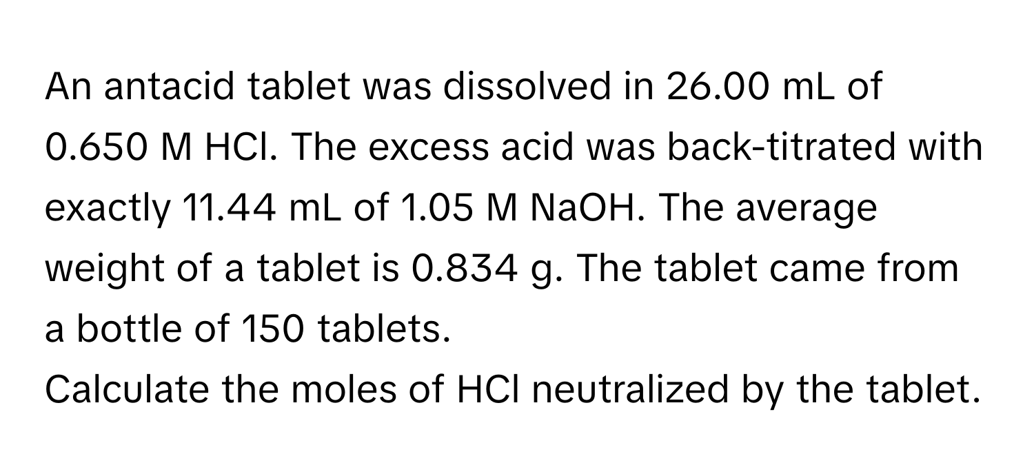 An antacid tablet was dissolved in 26.00 mL of 0.650 M HCl. The excess acid was back-titrated with exactly 11.44 mL of 1.05 M NaOH. The average weight of a tablet is 0.834 g. The tablet came from a bottle of 150 tablets.

Calculate the moles of HCl neutralized by the tablet.