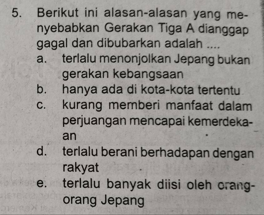 Berikut ini alasan-alasan yang me-
nyebabkan Gerakan Tiga A dianggap
gagal dan dibubarkan adalah ....
a. terlalu menonjolkan Jepang bukan
gerakan kebangsaan
b. hanya ada di kota-kota tertentu
c. kurang memberi manfaat dalam
perjuangan mencapai kemerdeka-
an
d. terlalu berani berhadapan dengan
rakyat
e. terlalu banyak diisi oleh orang-
orang Jepang