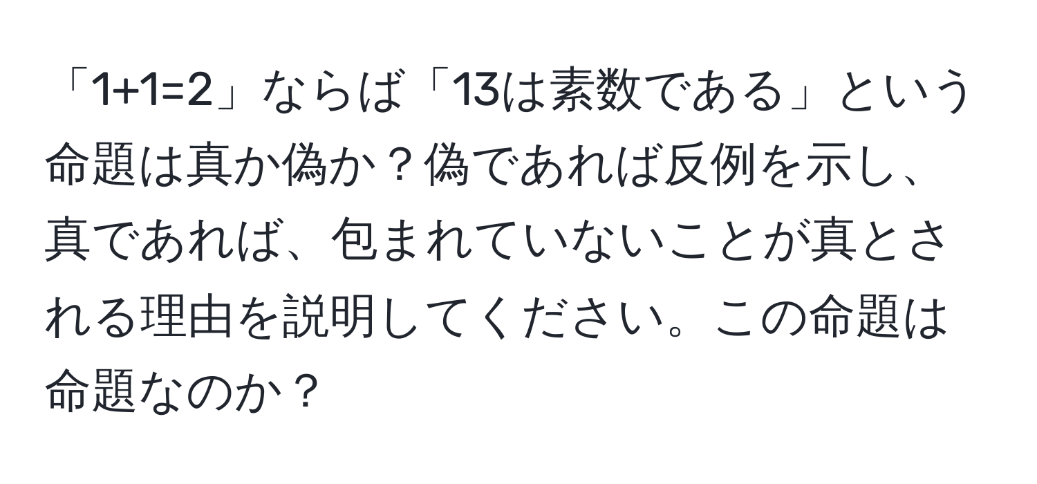 「1+1=2」ならば「13は素数である」という命題は真か偽か？偽であれば反例を示し、真であれば、包まれていないことが真とされる理由を説明してください。この命題は命題なのか？