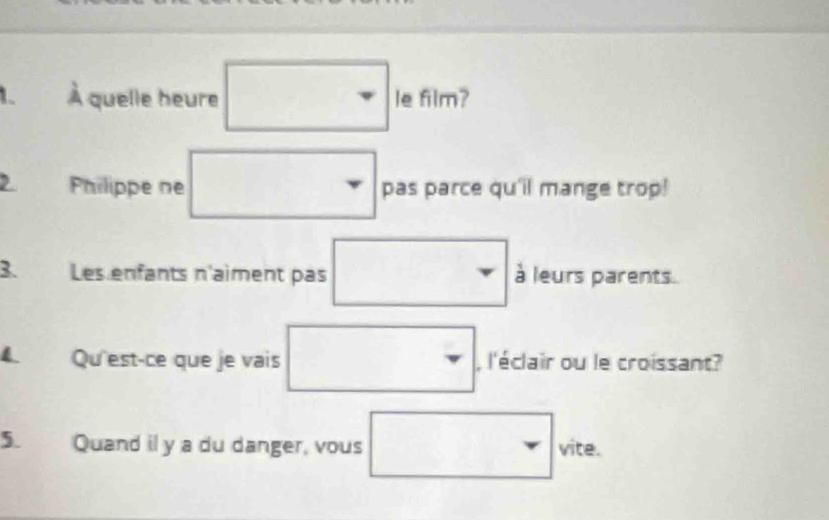 、 À quelle heure □ in film? 
2 Philippe ne □ pas parce qu'il mange trop! 
3. Les enfants n'aiment pas □ frac ba à leurs parents 
4 Qu'est-ce que je vais □ , l'éclair ou le croissant? 
5. Quand il y a du danger, vous □ ve^circ  ite.