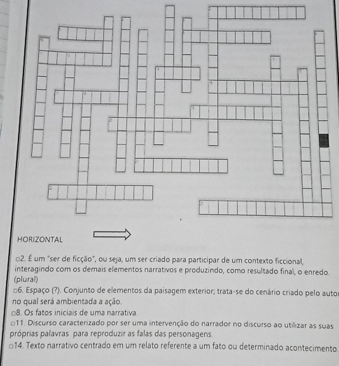 É um "ser de ficção", ou seja, um ser criado para participar de um contexto ficcional,
interagindo com os demais elementos narrativos e produzindo, como resultado final, o enredo.
(plural)
*6. Espaço (?). Conjunto de elementos da paisagem exterior; trata-se do cenário criado pelo autor
no qual será ambientada a ação.
□8. Os fatos iniciais de uma narrativa
11. Discurso caracterizado por ser uma intervenção do narrador no discurso ao utilizar as suas
próprias palavras para reproduzir as falas das personagens
€14. Texto narrativo centrado em um relato referente a um fato ou determinado acontecimento