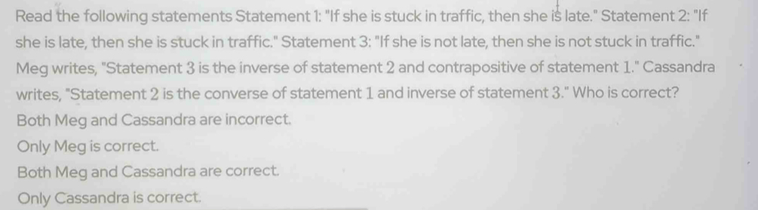 Read the following statements Statement 1: "If she is stuck in traffic, then she is late." Statement 2 : "If
she is late, then she is stuck in traffic." Statement 3: "If she is not late, then she is not stuck in traffic."
Meg writes, "Statement 3 is the inverse of statement 2 and contrapositive of statement 1." Cassandra
writes, "Statement 2 is the converse of statement 1 and inverse of statement 3." Who is correct?
Both Meg and Cassandra are incorrect.
Only Meg is correct.
Both Meg and Cassandra are correct.
Only Cassandra is correct.