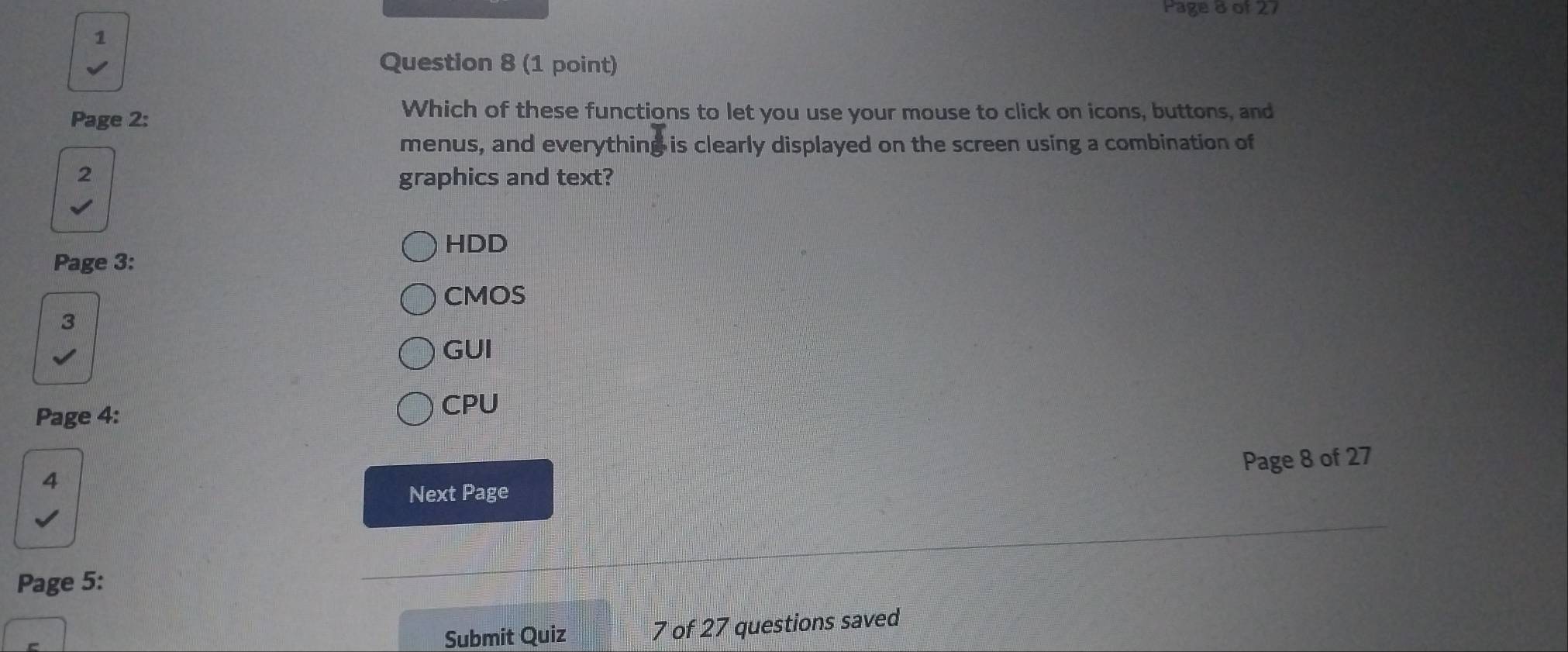 Page 8 of 27
1
Question 8 (1 point)
Page 2:
Which of these functions to let you use your mouse to click on icons, buttons, and
menus, and everything is clearly displayed on the screen using a combination of
2 graphics and text?
HDD
Page 3:
CMOS
3
GUI
Page 4:
CPU
4
Next Page Page 8 of 27
Page 5:
Submit Quiz 7 of 27 questions saved